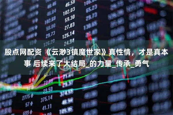 股点网配资 《云渺3镇魔世家》真性情，才是真本事 后续来了大结局_的力量_传承_勇气