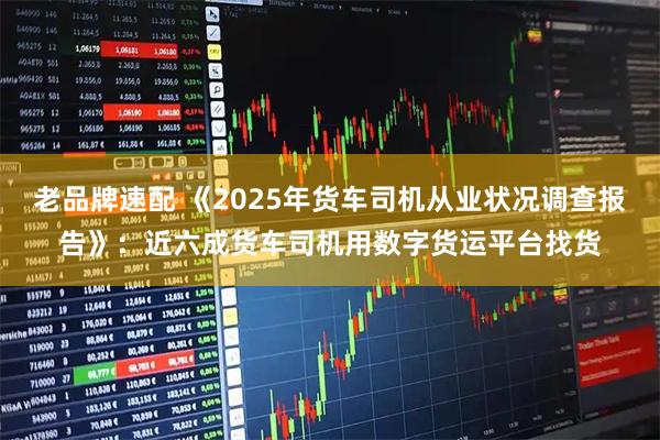 老品牌速配 《2025年货车司机从业状况调查报告》：近六成货车司机用数字货运平台找货