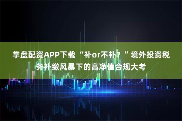 掌盘配资APP下载 “补or不补？”境外投资税务补缴风暴下的高净值合规大考