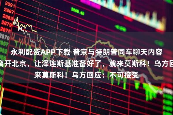 永利配资APP下载 普京与特朗普同车聊天内容曝光！普京已离开北京，让泽连斯基准备好了，就来莫斯科！乌方回应：不可接受