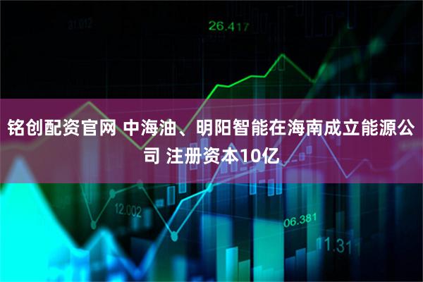 铭创配资官网 中海油、明阳智能在海南成立能源公司 注册资本10亿