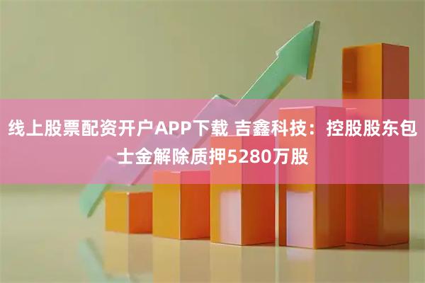 线上股票配资开户APP下载 吉鑫科技:控股股东包士金解除质押5280万股