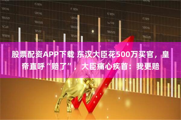 股票配资APP下载 东汉大臣花500万买官,皇帝直呼“赔了”,大臣痛心疾首:我更赔