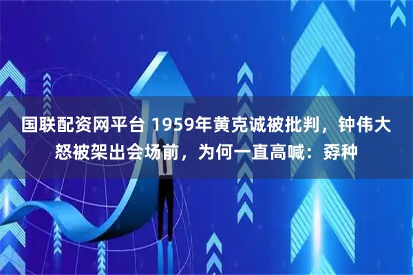 国联配资网平台 1959年黄克诚被批判,钟伟大怒被架出会场前,为何一直高喊:孬种