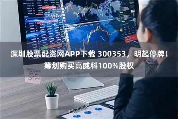 深圳股票配资网APP下载 300353,明起停牌!筹划购买高威科100%股权
