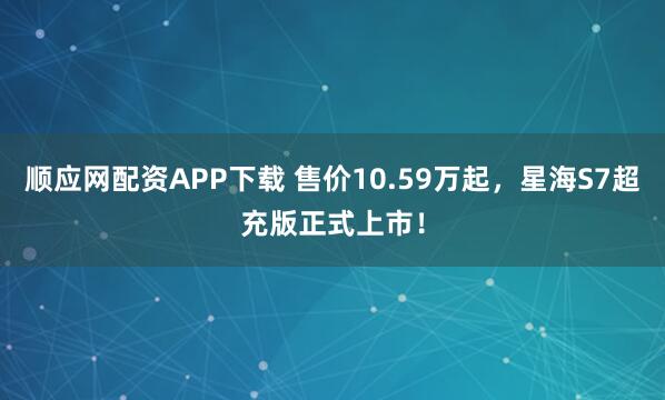 顺应网配资APP下载 售价10.59万起，星海S7超充版正式上市！