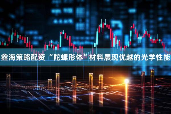 鑫海策略配资 “陀螺形体”材料展现优越的光学性能