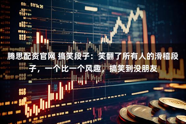 腾思配资官网 搞笑段子：笑翻了所有人的滑稽段子，一个比一个风趣，搞笑到没朋友