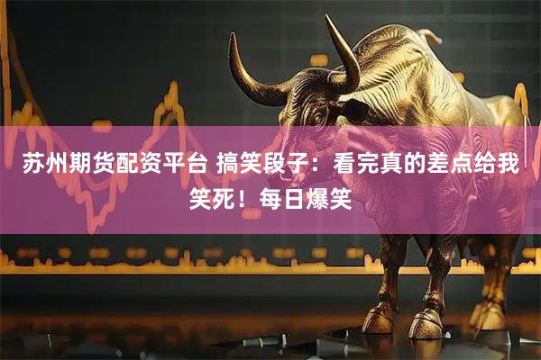 苏州期货配资平台 搞笑段子：看完真的差点给我笑死！每日爆笑