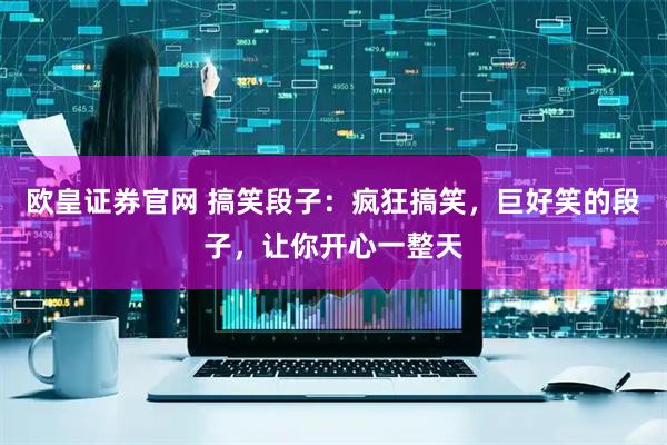 欧皇证券官网 搞笑段子：疯狂搞笑，巨好笑的段子，让你开心一整天