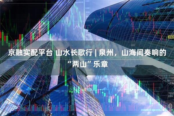京融实配平台 山水长歌行 | 泉州，山海间奏响的“两山”乐章
