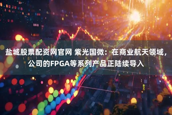 盐城股票配资网官网 紫光国微：在商业航天领域，公司的FPGA等系列产品正陆续导入