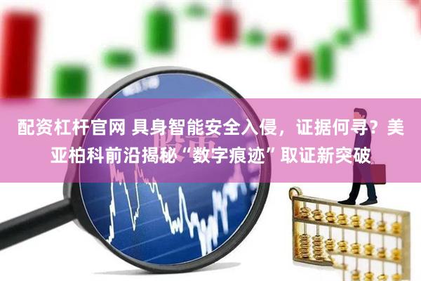 配资杠杆官网 具身智能安全入侵，证据何寻？美亚柏科前沿揭秘“数字痕迹”取证新突破
