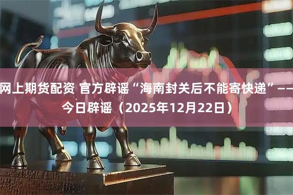 网上期货配资 官方辟谣“海南封关后不能寄快递”——今日辟谣（2025年12月22日）