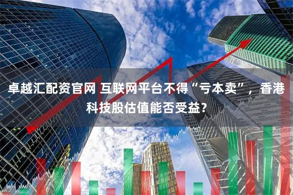 卓越汇配资官网 互联网平台不得“亏本卖”，香港科技股估值能否受益？