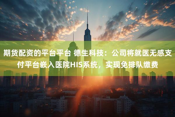 期货配资的平台平台 德生科技：公司将就医无感支付平台嵌入医院HIS系统，实现免排队缴费