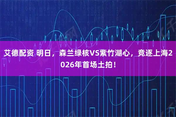 艾德配资 明日，森兰绿核VS紫竹湖心，竞逐上海2026年首场土拍！