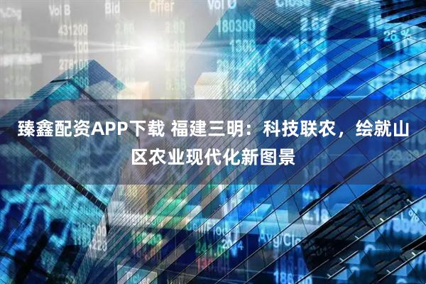 臻鑫配资APP下载 福建三明：科技联农，绘就山区农业现代化新图景