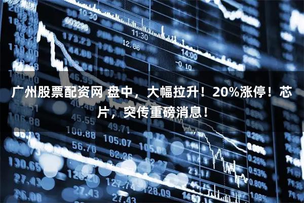 广州股票配资网 盘中，大幅拉升！20%涨停！芯片，突传重磅消息！