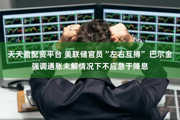天天盈配资平台 美联储官员“左右互搏” 巴尔金强调通胀未解情况下不应急于降息