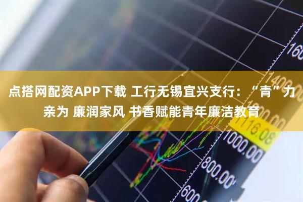 点搭网配资APP下载 工行无锡宜兴支行：“青”力亲为 廉润家风 书香赋能青年廉洁教育