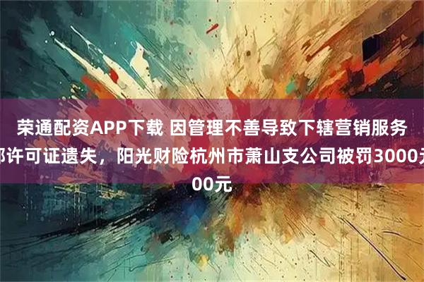 荣通配资APP下载 因管理不善导致下辖营销服务部许可证遗失，阳光财险杭州市萧山支公司被罚3000元