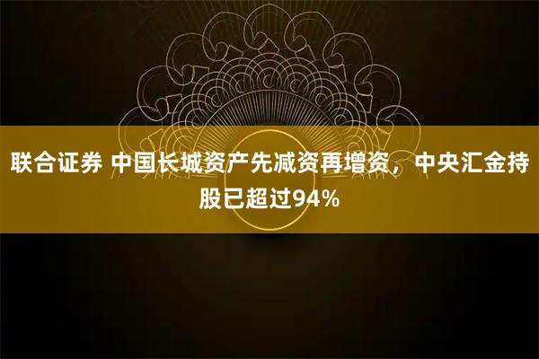 联合证券 中国长城资产先减资再增资，中央汇金持股已超过94%