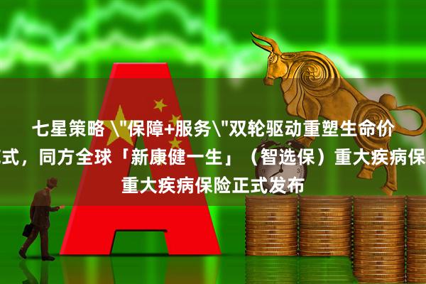 七星策略 ＂保障+服务＂双轮驱动重塑生命价值守护新范式，同方全球「新康健一生」（智选保）重大疾病保险正式发布