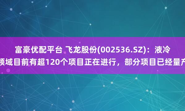 富豪优配平台 飞龙股份(002536.SZ)：液冷领域目前有超120个项目正在进行，部分项目已经量产
