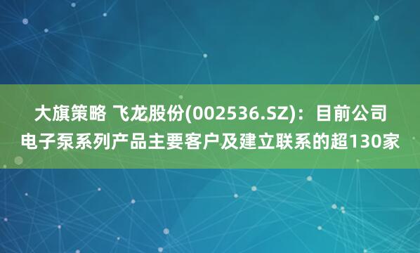 大旗策略 飞龙股份(002536.SZ)：目前公司电子泵系列产品主要客户及建立联系的超130家