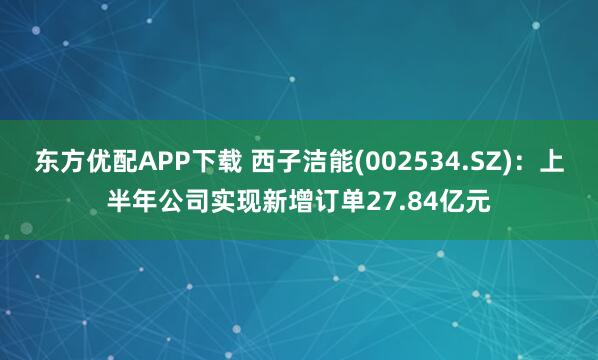 东方优配APP下载 西子洁能(002534.SZ)：上半年公司实现新增订单27.84亿元