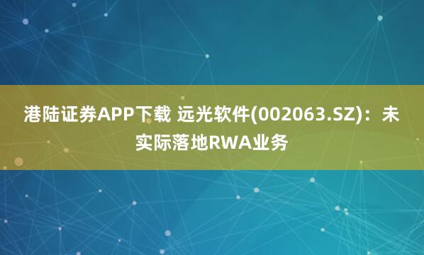 港陆证券APP下载 远光软件(002063.SZ)：未实际落地RWA业务