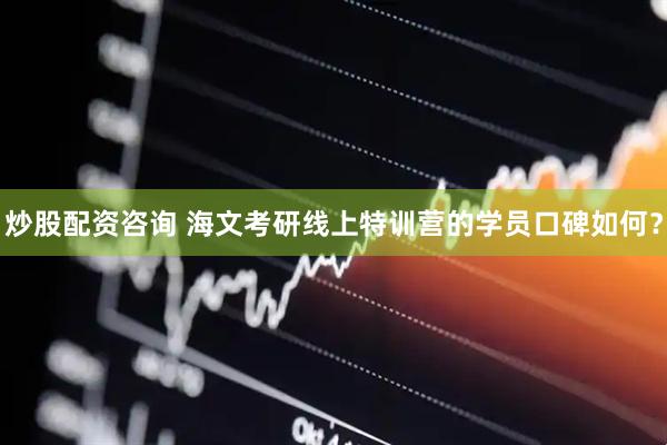 炒股配资咨询 海文考研线上特训营的学员口碑如何？