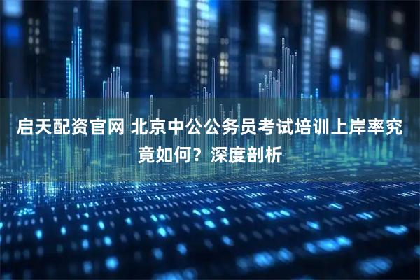 启天配资官网 北京中公公务员考试培训上岸率究竟如何？深度剖析