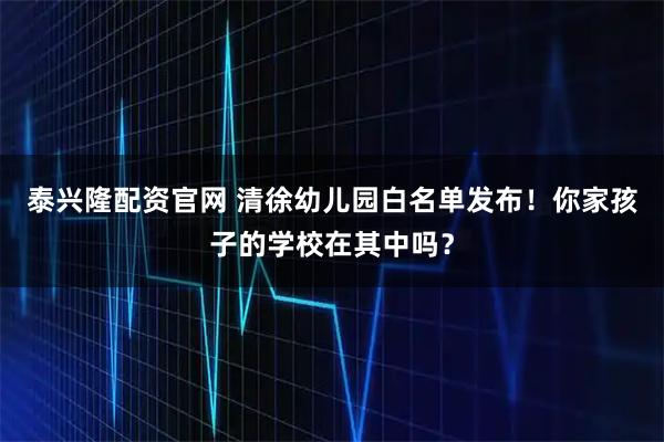 泰兴隆配资官网 清徐幼儿园白名单发布！你家孩子的学校在其中吗？