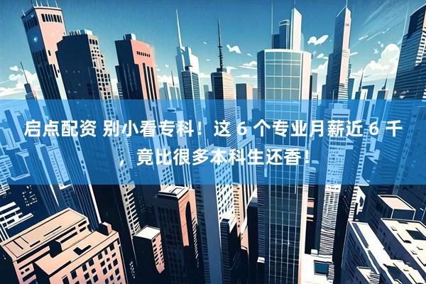 启点配资 别小看专科！这 6 个专业月薪近 6 千，竟比很多本科生还香！