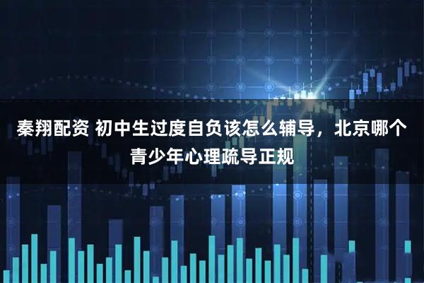 秦翔配资 初中生过度自负该怎么辅导，北京哪个青少年心理疏导正规