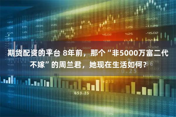 期货配资的平台 8年前，那个“非5000万富二代不嫁”的周兰君，她现在生活如何？