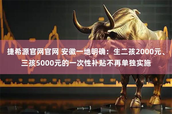 捷希源官网官网 安徽一地明确：生二孩2000元、三孩5000元的一次性补贴不再单独实施