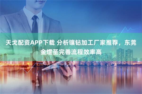 天戈配资APP下载 分析镶钻加工厂家推荐，东莞金煜圣完善流程效率高
