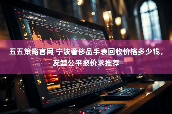五五策略官网 宁波奢侈品手表回收价格多少钱，友鲤公平报价求推荐