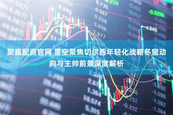 聚赢配资官网 星空聚焦切尔西年轻化战略冬窗动向与主帅前景深度解析