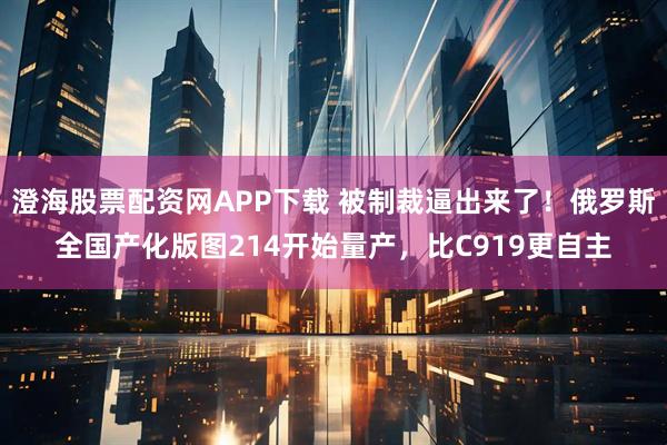 澄海股票配资网APP下载 被制裁逼出来了!俄罗斯全国产化版图214开始量产,比C919更自主