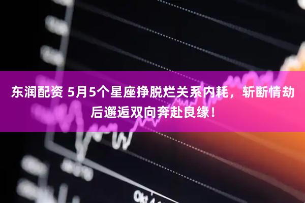 东润配资 5月5个星座挣脱烂关系内耗，斩断情劫后邂逅双向奔赴良缘！